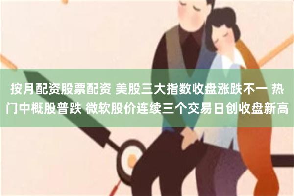 按月配资股票配资 美股三大指数收盘涨跌不一 热门中概股普跌 微软股价连续三个交易日创收盘新高