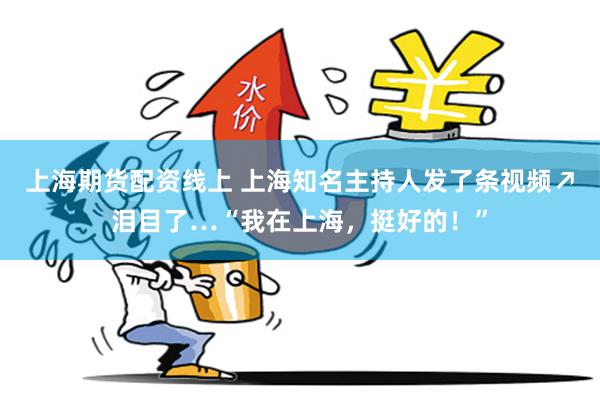 上海期货配资线上 上海知名主持人发了条视频↗泪目了…“我在上海，挺好的！”