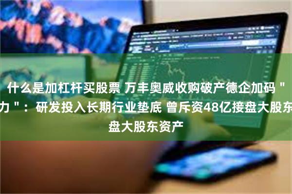 什么是加杠杆买股票 万丰奥威收购破产德企加码＂软实力＂：研发投入长期行业垫底 曾斥资48亿接盘大股东资产
