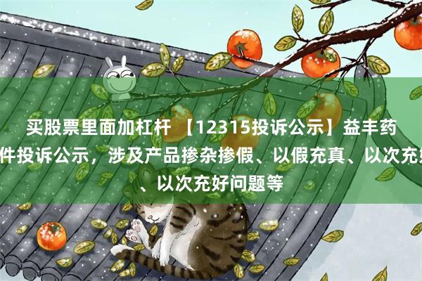 买股票里面加杠杆 【12315投诉公示】益丰药房新增4件投诉公示，涉及产品掺杂掺假、以假充真、以次充好问题等