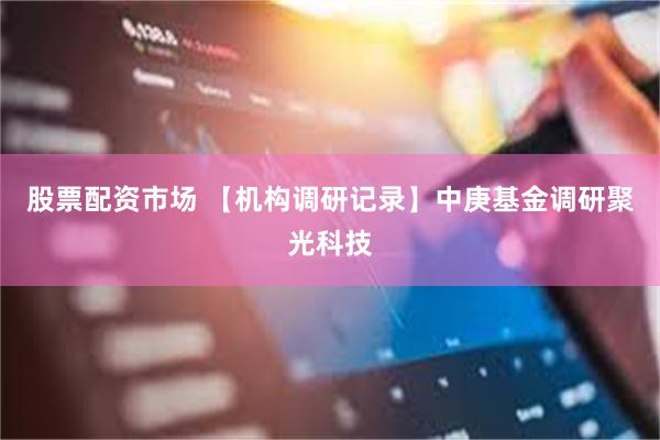 股票配资市场 【机构调研记录】中庚基金调研聚光科技