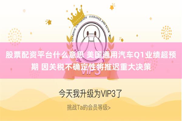 股票配资平台什么意思 美国通用汽车Q1业绩超预期 因关税不确定性将推迟重大决策