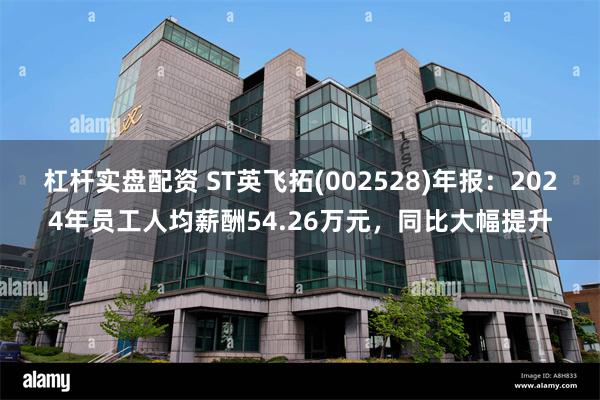 杠杆实盘配资 ST英飞拓(002528)年报：2024年员工人均薪酬54.26万元，同比大幅提升