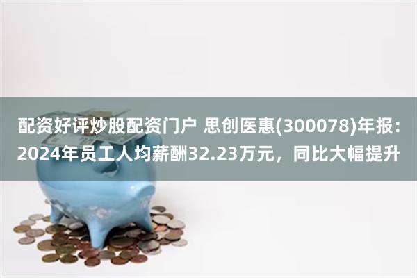 配资好评炒股配资门户 思创医惠(300078)年报：2024年员工人均薪酬32.23万元，同比大幅提升