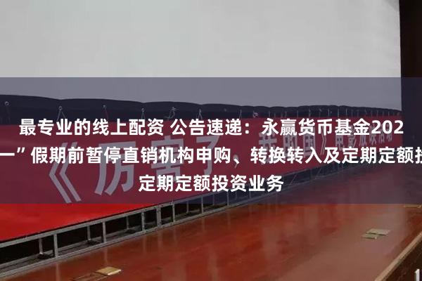 最专业的线上配资 公告速递：永赢货币基金2025年“五一”假期前暂停直销机构申购、转换转入及定期定额投资业务