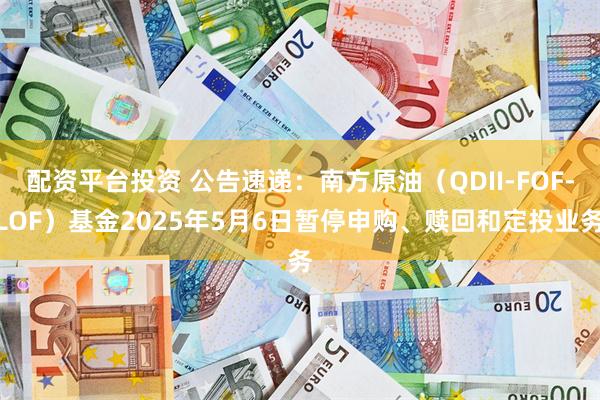 配资平台投资 公告速递：南方原油（QDII-FOF-LOF）基金2025年5月6日暂停申购、赎回和定投业务