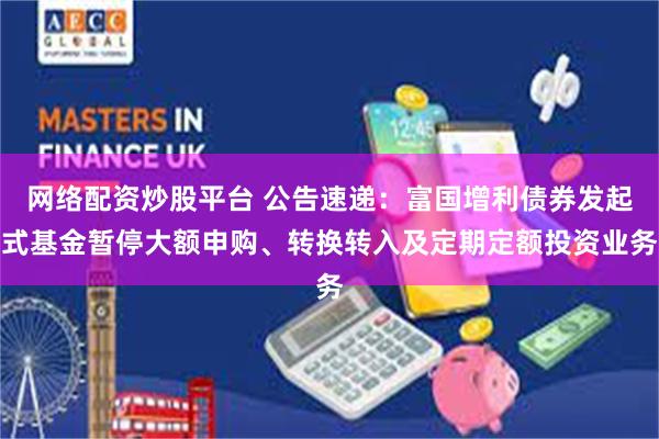 网络配资炒股平台 公告速递：富国增利债券发起式基金暂停大额申购、转换转入及定期定额投资业务