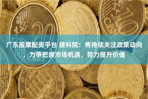 广东股票配资平台 建科院：将持续关注政策动向，力争把握市场机遇，努力提升价值