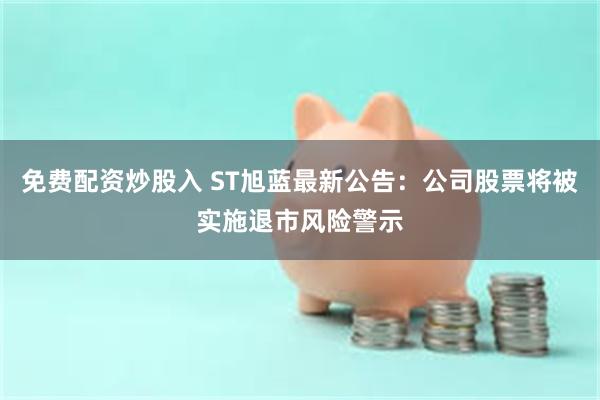 免费配资炒股入 ST旭蓝最新公告：公司股票将被实施退市风险警示