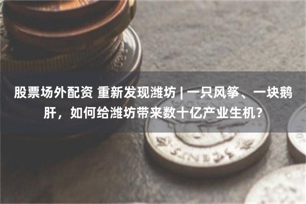 股票场外配资 重新发现潍坊 | 一只风筝、一块鹅肝，如何给潍坊带来数十亿产业生机？