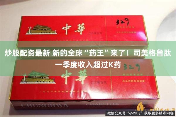 炒股配资最新 新的全球“药王”来了！司美格鲁肽一季度收入超过K药