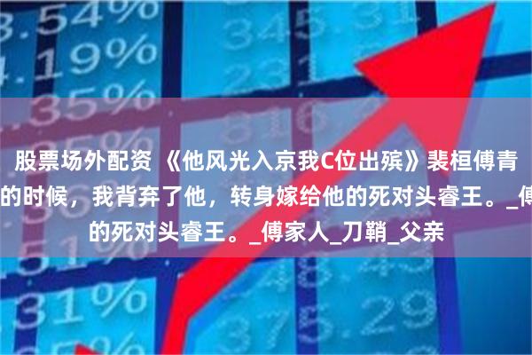 股票场外配资 《他风光入京我C位出殡》裴桓傅青芜 在裴桓最落魄的时候，我背弃了他，转身嫁给他的死对头睿王。_傅家人_刀鞘_父亲
