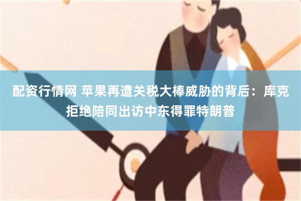 配资行情网 苹果再遭关税大棒威胁的背后：库克拒绝陪同出访中东得罪特朗普
