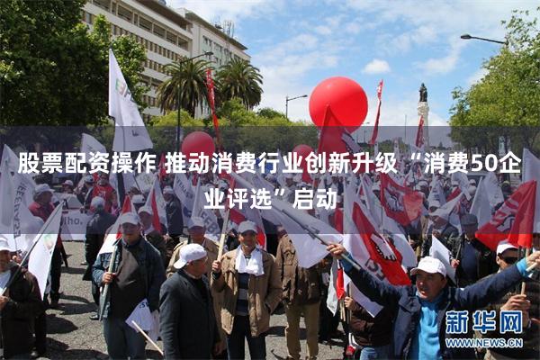 股票配资操作 推动消费行业创新升级 “消费50企业评选”启动