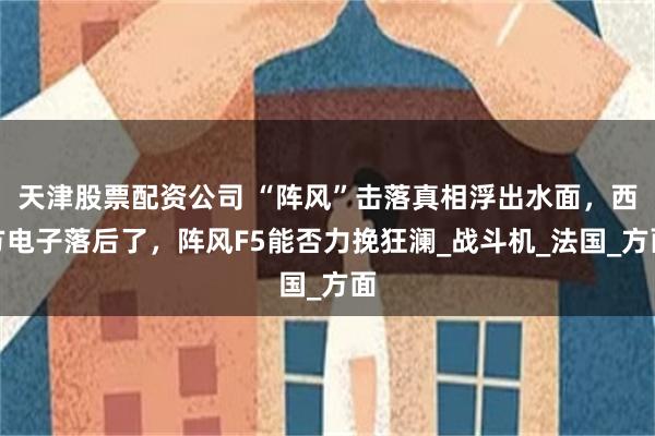 天津股票配资公司 “阵风”击落真相浮出水面，西方电子落后了，阵风F5能否力挽狂澜_战斗机_法国_方面