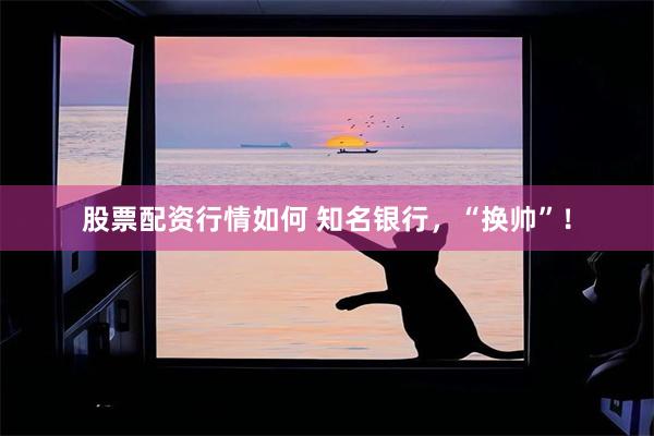 股票配资行情如何 知名银行，“换帅”！