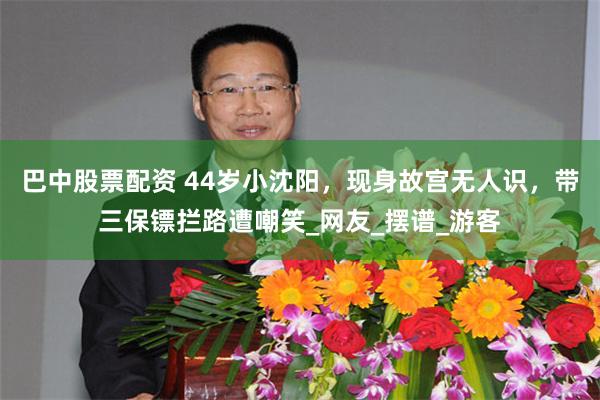 巴中股票配资 44岁小沈阳，现身故宫无人识，带三保镖拦路遭嘲笑_网友_摆谱_游客