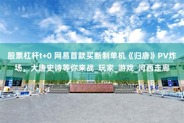 股票杠杆t+0 网易首款买断制单机《归唐》PV炸场，大唐史诗等你来战_玩家_游戏_河西走廊