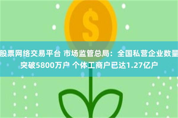 股票网络交易平台 市场监管总局：全国私营企业数量突破5800万户 个体工商户已达1.27亿户