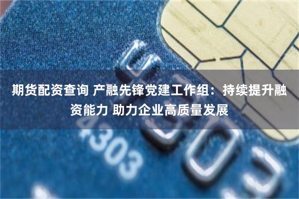 期货配资查询 产融先锋党建工作组：持续提升融资能力 助力企业高质量发展