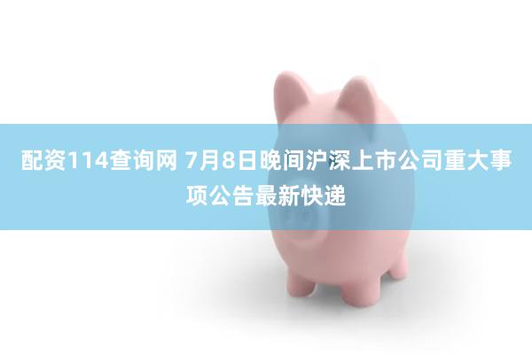 配资114查询网 7月8日晚间沪深上市公司重大事项公告最新快递