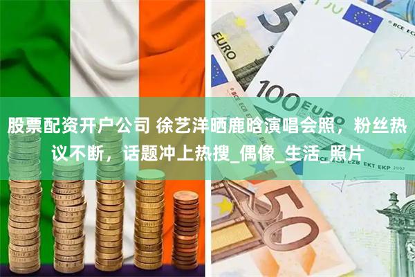 股票配资开户公司 徐艺洋晒鹿晗演唱会照，粉丝热议不断，话题冲上热搜_偶像_生活_照片