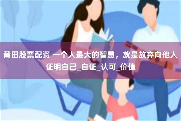 莆田股票配资 一个人最大的智慧，就是放弃向他人证明自己_自证_认可_价值