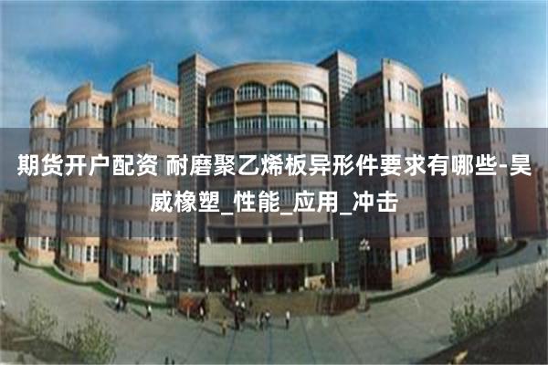 期货开户配资 耐磨聚乙烯板异形件要求有哪些-昊威橡塑_性能_应用_冲击