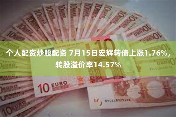 个人配资炒股配资 7月15日宏辉转债上涨1.76%，转股溢价率14.57%