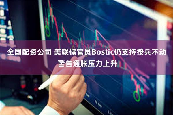 全国配资公司 美联储官员Bostic仍支持按兵不动 警告通胀压力上升