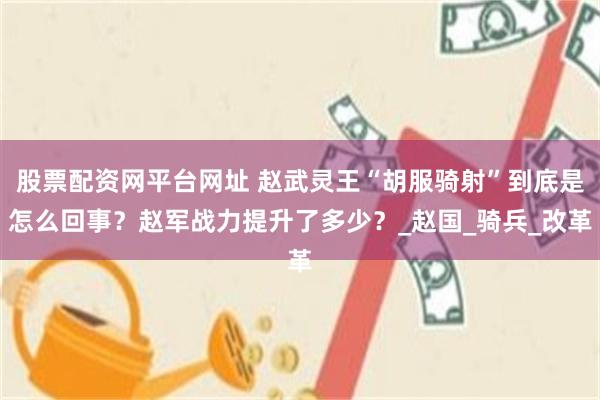 股票配资网平台网址 赵武灵王“胡服骑射”到底是怎么回事？赵军战力提升了多少？_赵国_骑兵_改革