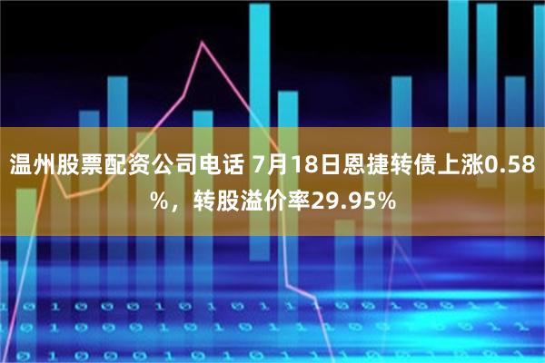 温州股票配资公司电话 7月18日恩捷转债上涨0.58%，转股溢价率29.95%