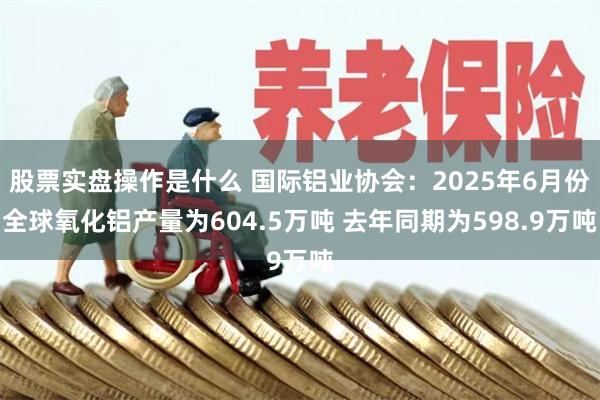 股票实盘操作是什么 国际铝业协会：2025年6月份全球氧化铝产量为604.5万吨 去年同期为598.9万吨