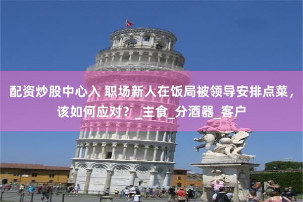 配资炒股中心入 职场新人在饭局被领导安排点菜，该如何应对？_主食_分酒器_客户