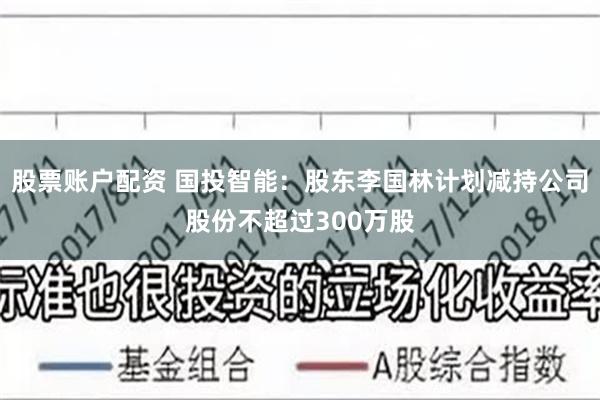 股票账户配资 国投智能：股东李国林计划减持公司股份不超过300万股