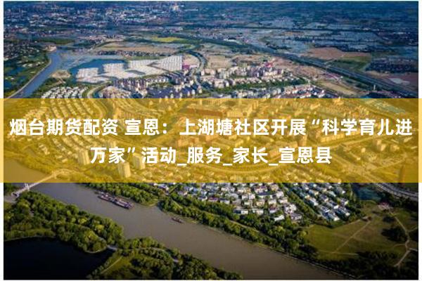烟台期货配资 宣恩：上湖塘社区开展“科学育儿进万家”活动_服务_家长_宣恩县
