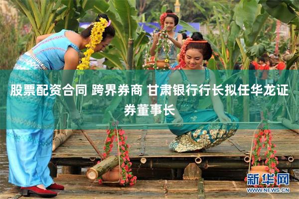 股票配资合同 跨界券商 甘肃银行行长拟任华龙证券董事长