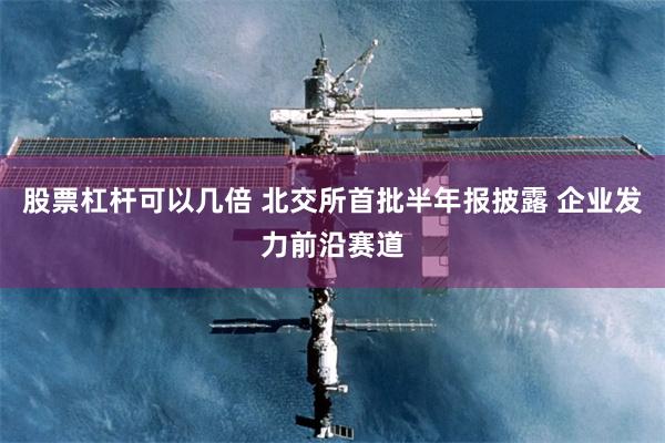 股票杠杆可以几倍 北交所首批半年报披露 企业发力前沿赛道