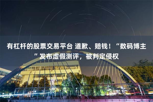 有杠杆的股票交易平台 道歉、赔钱！“数码博主”发布虚假测评，被判定侵权