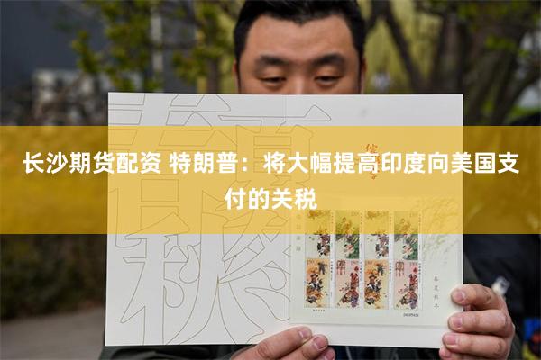 长沙期货配资 特朗普：将大幅提高印度向美国支付的关税