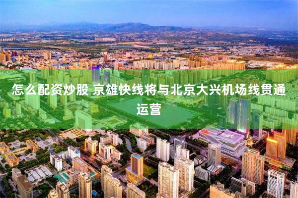 怎么配资炒股 京雄快线将与北京大兴机场线贯通运营