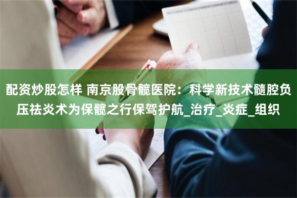 配资炒股怎样 南京股骨髋医院：科学新技术髓腔负压祛炎术为保髋之行保驾护航_治疗_炎症_组织