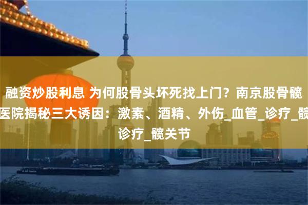 融资炒股利息 为何股骨头坏死找上门？南京股骨髋骨科医院揭秘三大诱因：激素、酒精、外伤_血管_诊疗_髋关节