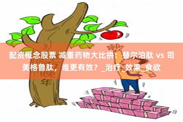 配资概念股票 减重药物大比拼：替尔泊肽 vs 司美格鲁肽，谁更有效？_治疗_效果_食欲