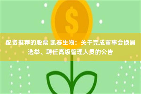 配资推荐的股票 凯赛生物：关于完成董事会换届选举、聘任高级管理人员的公告