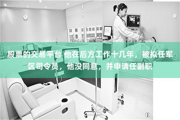 股票的交易平台 他在后方工作十几年，被拟任军区司令员，他没同意，并申请任副职