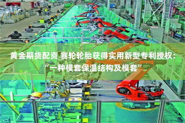 黄金期货配资 赛轮轮胎获得实用新型专利授权:“一种模套保温结构及模套”